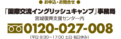 【お申込・お問合せ】「国際交流イングリッシュキャンプ」事務局（宮城復興支援センター内）フリーダイヤル0120-027-008（平日9:30〜17:00　土日・祝日休み）