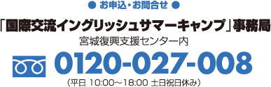 【お申込・お問合せ】「国際交流イングリッシュサマーキャンプ」事務局（宮城復興支援センター内）フリーダイヤル0120-027-008（平日10:00〜18:00　土日祝日休み）