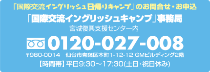 【お申込・お問合せ】「国際交流イングリッシュキャンプ」事務局（宮城復興支援センター内）フリーダイヤル0120-027-008（平日9:30〜17:00　土日祝日休み）