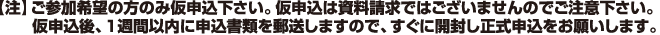 【注】ご参加希望の方のみ仮申込下さい。仮申込は資料請求ではございませんのでご注意下さい。仮申込後、1週間以内に申込書類を郵送しますので、すぐに開封し正式申込をお願いします。