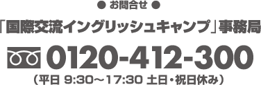 【お申込・お問合せ】「国際交流イングリッシュキャンプ」事務局 フリーダイヤル0120-412-300（平日9:30〜17:30　土日・祝日休み）