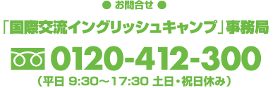 【お申込・お問合せ】「国際交流イングリッシュキャンプ」事務局 フリーダイヤル0120-412-300（平日9:30〜17:30　土日・祝日休み）