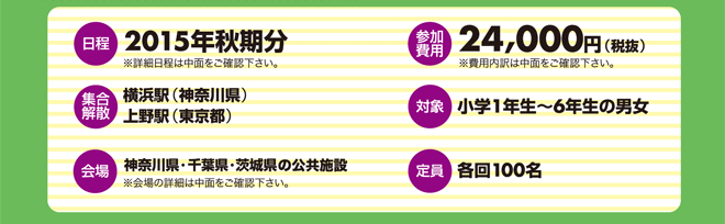 【参加費用】 【定員】各回100人 【日程】2015年秋期分※1泊2日と2泊3日のキャンプがあります。 【対象】小学1年生～小学6年生の男女