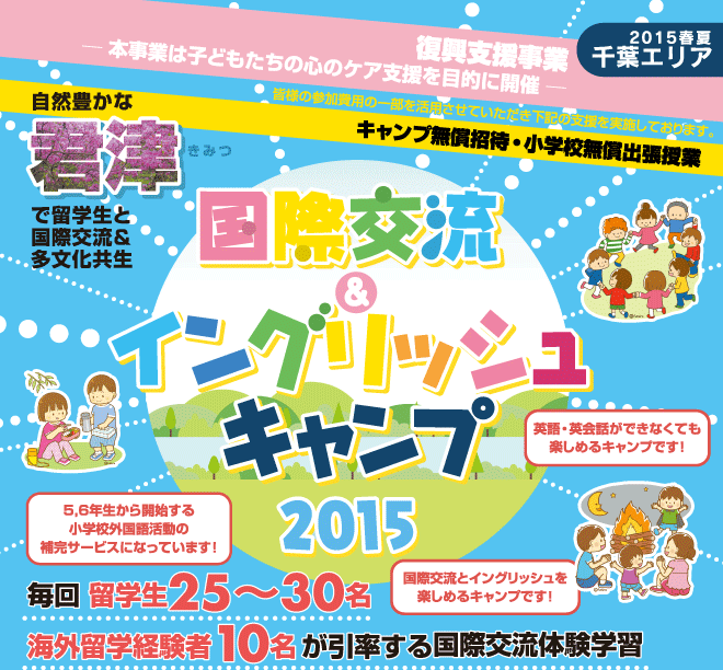 【国際交流＆イングリッシュキャンプ 2015春夏（千葉エリア）】復興支援事業ー本事業は子どもたちの心のケア支援を目的に開催ー　皆様の参加費用の一部を活用させていただき以下の支援を実施しております。　「キャンプ無償招待・小学校無償出張授業　自然豊かな君津、常総で留学生と国際交流＆多分化共生授業　毎回 留学生25〜30名、海外留学経験者10名が引率する国際交流体験学習