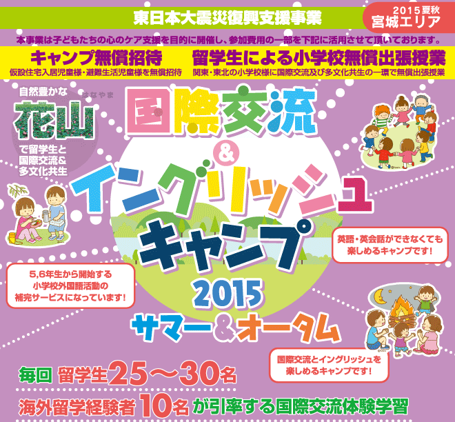 【国際交流＆イングリッシュキャンプ 2015夏秋（宮城エリア）】復興支援事業ー本事業は子どもたちの心のケア支援を目的に開催ー　皆様の参加費用の一部を活用させていただき以下の支援を実施しております。　「キャンプ無償招待・小学校無償出張授業　自然豊かな君津、常総で留学生と国際交流＆多分化共生授業　毎回 留学生25〜30名、海外留学経験者10名が引率する国際交流体験学習