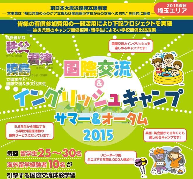 【国際交流＆イングリッシュキャンプ 2015（埼玉エリア）】東日本大震災復興支援事業 本事業は子どもたちの心のケア支援を目的に開催し、参加費用の一部を下記に活用させて頂いております。　キャンプ無償招待：仮設住宅入居児童様・避難生活児童様を無償招待　留学生による小学校無償出張授業：関東・東北の小学校様に国際交流及び多文化共生の一環で無償出張授業　毎回 留学生25〜30名、海外留学経験者10名が引率する国際交流体験学習